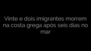 ​Vinte e dois imigrantes morrem na costa grega após seis dias no mar 